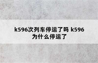 k596次列车停运了吗 k596为什么停运了